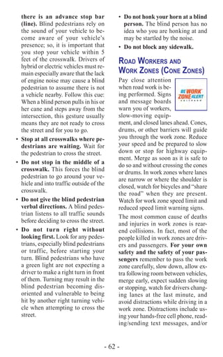 - 62 -
•	 Do not honk your horn at a blind
person. The blind person has no
idea who you are honking at and
may be startled by the noise.
•	 Do not block any sidewalk.
Road Workers and
Work Zones (Cone Zones)
Pay close attention
when road work is be-
ing performed. Signs
and message boards
warn you of workers,
slow-moving equip-
ment, and closed lanes ahead. Cones,
drums, or other barriers will guide
you through the work zone. Reduce
your speed and be prepared to slow
down or stop for highway equip-
ment. Merge as soon as it is safe to
do so and without crossing the cones
or drums. In work zones where lanes
are narrow or where the shoulder is
closed, watch for bicycles and “share
the road” when they are present.
Watch for work zone speed limit and
reduced speed limit warning signs.
The most common cause of deaths
and injuries in work zones is rear-
end collisions. In fact, most of the
people killed in work zones are driv-
ers and passengers. For your own
safety and the safety of your pas-
sengers remember to pass the work
zone carefully, slow down, allow ex-
tra following room between vehicles,
merge early, expect sudden slowing
or stopping, watch for drivers chang-
ing lanes at the last minute, and
avoid distractions while driving in a
work zone. Distractions include us-
ing your hands-free cell phone, read-
ing/sending text messages, and/or
there is an advance stop bar
(line). Blind pedestrians rely on
the sound of your vehicle to be-
come aware of your vehicle’s
presence; so, it is important that
you stop your vehicle within 5
feet of the crosswalk. Drivers of
hybrid or electric vehicles must re-
main especially aware that the lack
of engine noise may cause a blind
pedestrian to assume there is not
a vehicle nearby. Follow this cue:
When a blind person pulls in his or
her cane and steps away from the
intersection, this gesture usually
means they are not ready to cross
the street and for you to go.
•	 Stop at all crosswalks where pe-
destrians are waiting. Wait for
the pedestrian to cross the street.
•	 Do not stop in the middle of a
crosswalk. This forces the blind
pedestrian to go around your ve-
hicle and into traffic outside of the
crosswalk.
•	 Do not give the blind pedestrian
verbal directions. A blind pedes-
trian listens to all traffic sounds
before deciding to cross the street.
•	Do not turn right without
looking first. Look for any pedes-
trians, especially blind pedestrians
or traffic, before starting your
turn. Blind pedestrians who have
a green light are not expecting a
driver to make a right turn in front
of them. Turning may result in the
blind pedestrian becoming dis-
oriented and vulnerable to being
hit by another right turning vehi-
cle when attempting to cross the
street.
 
