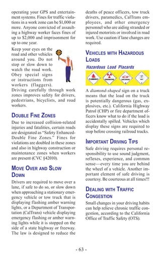 - 63 -
operating your GPS and entertain-
ment systems. Fines for traffic viola-
tions in a work zone can be $1,000 or
more. Anyone convicted of assault-
ing a highway worker faces fines of
up to $2,000 and imprisonment for
up to one year.
Keep your eyes on the
road and other vehicles
around you. Do not
stop or slow down to
watch the road work.
Obey special signs
or instructions from
workers (flaggers).
Driving carefully through work
zones improves safety for drivers,
pedestrians, bicyclists, and road
workers.
Double Fine Zones
Due to increased collision-related
injuries and fatalities, certain roads
are designated as “Safety Enhanced-
Double Fine Zones.” Fines for
violations are doubled in these zones
and also in highway construction or
maintenance zones when workers
are present (CVC §42010).
Move Over and Slow
Down
Drivers are required to move over a
lane, if safe to do so, or slow down
when approaching a stationary emer-
gency vehicle or tow truck that is
displaying flashing amber warning
lights, or a Department of Transpor-
tation (CalTrans) vehicle displaying
emergency flashing or amber warn-
ing lights while it is stopped on the
side of a state highway or freeway.
The law is designed to reduce the
deaths of peace officers, tow truck
drivers, paramedics, CalTrans em-
ployees, and other emergency
personnel who are aiding stranded or
injured motorists or involved in road
work. Use caution if lane changes are
required.
Vehicles with Hazardous
Loads
Hazardous Load Placards
A diamond-shaped sign on a truck
means that the load on the truck
is potentially dangerous (gas, ex-
plosives, etc.). California Highway
Patrol (CHP) or fire department of-
ficers know what to do if the load is
accidentally spilled. Vehicles which
display these signs are required to
stop before crossing railroad tracks.
Important Driving Tips
Safe driving requires personal re-
sponsibility to use sound judgment,
reflexes, experience, and common
sense—every time you are behind
the wheel of a vehicle. Another im-
portant element of safe driving is
courtesy. Be courteous at all times!!!
Dealing with Traffic
Congestion
Small changes in your driving habits
can help relieve chronic traffic con-
gestion, according to the California
Office of Traffic Safety (OTS).
 