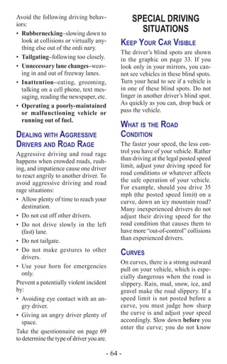 - 64 -
Avoid the following driving behav-
iors:
•	Rubbernecking–slowing down to
look at collisions or virtually any-
thing else out of the ordi nary.
•	Tailgating–following too closely.
•	 Unnecessary lane changes–weav-
ing in and out of freeway lanes.
•	Inattention–­eating, grooming,
talking on a cell phone, text mes-
saging, reading the newspaper, etc.
•	 Operating a poorly-maintained
or malfunctioning vehicle or
running out of fuel.
Dealing with Aggressive
Drivers and Road Rage
Aggressive driving and road rage
happens when crowded roads, rush-
ing, and impatience cause one driver
to react angrily to another driver. To
avoid aggressive driving and road
rage situations:
•	 Allow plenty of time to reach your
destination.
•	 Do not cut off other drivers.
•	Do not drive slowly in the left
(fast) lane.
•	 Do not tailgate.
•	Do not make gestures to other
drivers.
•	Use your horn for emergencies
only.
Prevent a potentially violent incident
by:
•	 Avoiding eye contact with an an-
gry driver.
•	 Giving an angry driver plenty of
space.
Take the questionnaire on page 69
to determine the type of driver you are.
SPECIAL DRIVING
SITUATIONS
Keep Your Car Visible
The driver’s blind spots are shown
in the graphic on page 33. If you
look only in your mirrors, you can-
not see vehicles in these blind spots.
Turn your head to see if a vehicle is
in one of these blind spots. Do not
linger in another driver’s blind spot.
As quickly as you can, drop back or
pass the vehicle.
What is the Road
Condition
The faster your speed, the less con-
trol you have of your vehicle. Rather
than driving at the legal posted speed
limit, adjust your driving speed for
road conditions or whatever affects
the safe operation of your vehicle.
For example, should you drive 35
mph (the posted speed limit) on a
curve, down an icy mountain road?
Many inexperienced drivers do not
adjust their driving speed for the
road condition that causes them to
have more “out-of-control” collisions
than experienced drivers.
Curves
On curves, there is a strong outward
pull on your vehicle, which is espe-
cially dangerous when the road is
slippery. Rain, mud, snow, ice, and
gravel make the road slippery. If a
speed limit is not posted before a
curve, you must judge how sharp
the curve is and adjust your speed
accordingly. Slow down before you
enter the curve; you do not know
 