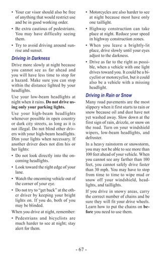 - 67 -
•	 Your car visor should also be free
of anything that would restrict use
and be in good working order.
•	 Be extra cautious of pedestrians.
You may have difficulty seeing
them.
•	 Try to avoid driving around sun-
rise and sunset.
Driving in Darkness
Drive more slowly at night because
you cannot see as far ahead and
you will have less time to stop for
a hazard. Make sure you can stop
within the distance lighted by your
­headlights.
Use your low-beam headlights at
night when it rains. Do not drive us-
ing only your parking lights.
Use your high-beam headlights
whenever possible in open country
or dark city streets, as long as it is
not illegal. Do not blind other driv-
ers with your high-beam headlights.
Dim your lights when necessary. If
another driver does not dim his or
her lights:
•	 Do not look directly into the on-
coming headlights.
•	 Look toward the right edge of your
lane.
•	 Watch the oncoming vehicle out of
the corner of your eye.
•	 Do not try to “get back” at the oth-
er driver by keeping your bright
lights on. If you do, both of you
may be blinded.
When you drive at night, remember:
•	Pedestrians and bicyclists are
much harder to see at night; stay
alert for them.
•	 Motorcycles are also harder to see
at night because most have only
one taillight.
•	Highway construction can take
place at night. Reduce your speed
in highway construction zones.
•	When you leave a brightly-lit
place, drive slowly until your eyes
adjust to the darkness.
•	 Drive as far to the right as possi-
ble, when a vehicle with one light
drives toward you. It could be a bi-
cyclist or motorcyclist, but it could
also be a vehicle with a missing
headlight.
Driving in Rain or Snow
Many road pavements are the most
slippery when it first starts to rain or
snow because oil and dust have not
yet washed away. Slow down at the
first sign of rain, drizzle, or snow on
the road. Turn on your windshield
wipers, low-beam headlights, and
defroster.
In a heavy rainstorm or snowstorm,
you may not be able to see more than
100 feet ahead of your vehicle. When
you cannot see any farther than 100
feet, you cannot safely drive faster
than 30 mph. You may have to stop
from time to time to wipe mud or
snow off your windshield, head-
lights, and taillights.
If you drive in snowy areas, carry
the correct number of chains and be
sure they will fit your drive wheels.
Learn how to put the chains on be-
fore you need to use them.
 