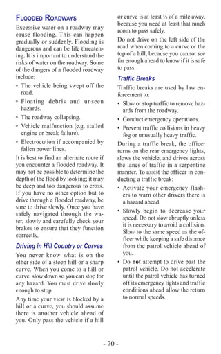 - 70 -
Flooded Roadways
Excessive water on a roadway may
cause flooding. This can happen
gradually or suddenly. Flooding is
dangerous and can be life threaten-
ing. It is important to understand the
risks of water on the roadway. Some
of the dangers of a flooded roadway
include:
•	 The vehicle being swept off the
road.
•	Floating debris and unseen
hazards.
•	 The roadway collapsing.
•	 Vehicle malfunction (e.g. stalled
engine or break failure).
•	 Electrocution if accompanied by
fallen power lines.
It is best to find an alternate route if
you encounter a flooded roadway. It
may not be possible to determine the
depth of the flood by looking; it may
be deep and too dangerous to cross.
If you have no other option but to
drive through a flooded roadway, be
sure to drive slowly. Once you have
safely navigated through the wa-
ter, slowly and carefully check your
brakes to ensure that they function
correctly.
Driving in Hill Country or Curves
You never know what is on the
other side of a steep hill or a sharp
curve. When you come to a hill or
curve, slow down so you can stop for
any hazard. You must drive slowly
enough to stop.
Any time your view is blocked by a
hill or a curve, you should assume
there is another vehicle ahead of
you. Only pass the vehicle if a hill
or curve is at least ⅓ of a mile away,
because you need at least that much
room to pass safely.
Do not drive on the left side of the
road when coming to a curve or the
top of a hill, because you cannot see
far enough ahead to know if it is safe
to pass.
Traffic Breaks
Traffic breaks are used by law en-
forcement to:
•	 Slow or stop traffic to remove haz-
ards from the roadway.
•	 Conduct emergency operations.
•	 Prevent traffic collisions in heavy
fog or unusually heavy traffic.
During a traffic break, the officer
turns on the rear emergency lights,
slows the vehicle, and drives across
the lanes of traffic in a serpentine
manner. To assist the officer in con-
ducting a traffic break:
•	 Activate your emergency flash-
ers to warn other drivers there is
a hazard ahead.
•	Slowly begin to decrease your
speed. Do not slow abruptly unless
it is necessary to avoid a collision.
Slow to the same speed as the of-
ficer while keeping a safe distance
from the patrol vehicle ahead of
you.
•	Do not attempt to drive past the
patrol vehicle. Do not accelerate
until the patrol vehicle has turned
off its emergency lights and traffic
conditions ahead allow the return
to normal speeds.
 