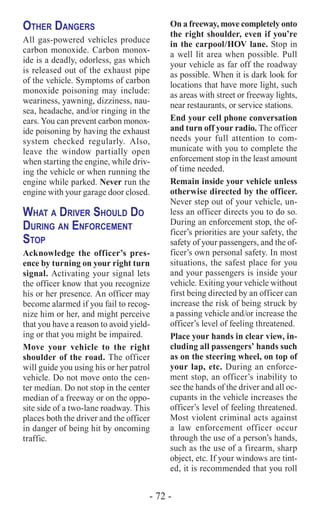 - 72 -
Other Dangers
All gas-powered vehicles produce
carbon monoxide. Carbon monox-
ide is a deadly, odorless, gas which
is released out of the exhaust pipe
of the vehicle. Symptoms of carbon
monoxide poisoning may include:
weariness, yawning, dizziness, nau-
sea, headache, and/or ringing in the
ears. You can prevent carbon monox-
ide poisoning by having the exhaust
system checked regularly. Also,
leave the window partially open
when starting the engine, while driv-
ing the vehicle or when running the
engine while parked. Never run the
engine with your garage door closed.
What a Driver Should Do
During an Enforcement
Stop
Acknowledge the officer’s pres-
ence by turning on your right turn
signal. Activating your signal lets
the officer know that you recognize
his or her presence. An officer may
become alarmed if you fail to recog-
nize him or her, and might perceive
that you have a reason to avoid yield-
ing or that you might be impaired.
Move your vehicle to the right
shoulder of the road. The officer
will guide you using his or her patrol
vehicle. Do not move onto the cen-
ter median. Do not stop in the center
median of a freeway or on the oppo-
site side of a two-lane roadway. This
places both the driver and the officer
in danger of being hit by oncoming
traffic.
On a freeway, move completely onto
the right shoulder, even if you’re
in the carpool/HOV lane. Stop in
a well lit area when possible. Pull
your vehicle as far off the roadway
as possible. When it is dark look for
locations that have more light, such
as areas with street or freeway lights,
near restaurants, or service stations.
End your cell phone conversation
and turn off your radio. The officer
needs your full attention to com-
municate with you to complete the
enforcement stop in the least amount
of time needed.
Remain inside your vehicle unless
otherwise directed by the officer.
Never step out of your vehicle, un-
less an officer directs you to do so.
During an enforcement stop, the of-
ficer’s priorities are your safety, the
safety of your passengers, and the of-
ficer’s own personal safety. In most
situations, the safest place for you
and your passengers is inside your
vehicle. Exiting your vehicle without
first being directed by an officer can
increase the risk of being struck by
a passing vehicle and/or increase the
officer’s level of feeling threatened.
Place your hands in clear view, in-
cluding all passengers’ hands such
as on the steering wheel, on top of
your lap, etc. During an enforce-
ment stop, an officer’s inability to
see the hands of the driver and all oc-
cupants in the vehicle increases the
officer’s level of feeling threatened.
Most violent criminal acts against
a law enforcement officer occur
through the use of a person’s hands,
such as the use of a firearm, sharp
object, etc. If your windows are tint-
ed, it is recommended that you roll
 