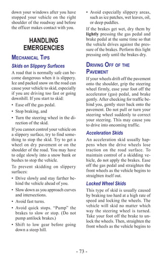 - 73 -
down your windows after you have
stopped your vehicle on the right
shoulder of the roadway and before
the officer makes contact with you.
HANDLING
EMERGENCIES
Mechanical Tips
Skids on Slippery Surfaces
A road that is normally safe can be-
come dangerous when it is slippery.
Ice and packed snow on the road can
cause your vehicle to skid, especially
if you are driving too fast or going
downhill. If you start to skid:
•	 Ease off the gas pedal.
•	 Stop braking, and
•	 Turn the steering wheel in the di-
rection of the skid.
If you cannot control your vehicle on
a slippery surface, try to find some-
thing to stop the skid. Try to get a
wheel on dry pavement or on the
shoulder of the road. You may have
to edge slowly into a snow bank or
bushes to stop the vehicle.
To prevent skidding on slippery
surfaces:
•	 Drive slowly and stay farther be-
hind the vehicle ahead of you.
•	 Slow down as you approach curves
and intersections.
•	 Avoid fast turns.
•	Avoid quick stops. “Pump” the
brakes to slow or stop. (Do not
pump antilock brakes.)
•	Shift to low gear before going
down a steep hill.
•	 Avoid especially slippery areas,
such as ice patches, wet leaves, oil,
or deep puddles.
If the brakes get wet, dry them by
lightly pressing the gas pedal and
brake pedal at the same time so that
the vehicle drives against the pres-
sure of the brakes. Perform this light
pressing only until the brakes dry.
Driving Off of the
Pavement
If your wheels drift off the pavement
onto the shoulder, grip the steering
wheel firmly, ease your foot off the
accelerator (gas) pedal, and brake
gently. After checking for traffic be-
hind you, gently steer back onto the
pavement. Do not pull or turn your
steering wheel suddenly to correct
your steering. This may cause you
to drive into oncoming traffic.
Acceleration Skids
An acceleration skid usually hap-
pens when the drive wheels lose
traction on the road surface. To
maintain control of a skidding ve-
hicle, do not apply the brakes. Ease
off the gas pedal and straighten the
front wheels as the vehicle begins to
straighten itself out.
Locked Wheel Skids
This type of skid is usually caused
by braking too hard at a high rate of
speed and locking the wheels. The
vehicle will skid no matter which
way the steering wheel is turned.
Take your foot off the brake to un-
lock the wheels. Then, straighten the
front wheels as the vehicle begins to
 