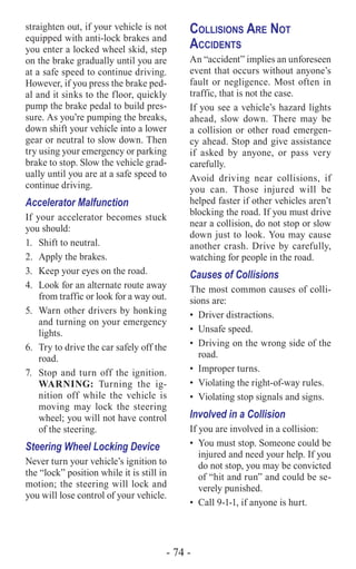 - 74 -
straighten out, if your vehicle is not
equipped with anti-lock brakes and
you enter a locked wheel skid, step
on the brake gradually until you are
at a safe speed to continue driving.
However, if you press the brake ped-
al and it sinks to the floor, quickly
pump the brake pedal to build pres-
sure. As you’re pumping the breaks,
down shift your vehicle into a lower
gear or neutral to slow down. Then
try using your emergency or parking
brake to stop. Slow the vehicle grad-
ually until you are at a safe speed to
continue driving.
Accelerator Malfunction
If your accelerator becomes stuck
you should:
1.	 Shift to neutral.
2.	 Apply the brakes.
3.	 Keep your eyes on the road.
4.	 Look for an alternate route away
from traffic or look for a way out.
5.	 Warn other drivers by honking
and turning on your emergency
lights.
6.	 Try to drive the car safely off the
road.
7.	 Stop and turn off the ignition.
WARNING: Turning the ig-
nition off while the vehicle is
moving may lock the steering
wheel; you will not have control
of the steering.
Steering Wheel Locking Device
Never turn your vehicle’s ignition to
the “lock” position while it is still in
motion; the steering will lock and
you will lose control of your vehicle.
Collisions Are Not
Accidents
An “accident” implies an unforeseen
event that occurs without anyone’s
fault or negligence. Most often in
traffic, that is not the case.
If you see a vehicle’s hazard lights
ahead, slow down. There may be
a collision or other road emergen-
cy ahead. Stop and give assistance
if asked by anyone, or pass very
carefully.
Avoid driving near collisions, if
you can. Those injured will be
helped faster if other vehicles aren’t
blocking the road. If you must drive
near a collision, do not stop or slow
down just to look. You may cause
another crash. Drive by carefully,
watching for people in the road.
Causes of Collisions
The most common causes of colli-
sions are:
•	 Driver distractions.
•	 Unsafe speed.
•	 Driving on the wrong side of the
road.
•	 Improper turns.
•	 Violating the right-of-way rules.
•	 Violating stop signals and signs.
Involved in a Collision
If you are involved in a collision:
•	 You must stop. Someone could be
injured and need your help. If you
do not stop, you may be convicted
of “hit and run” and could be se-
verely punished.
•	 Call 9-1-1, if anyone is hurt.
 