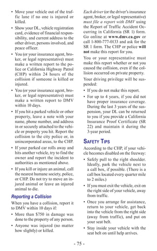 - 75 -
•	 Move your vehicle out of the traf-
fic lane if no one is injured or
killed.
•	 Show your DL, vehicle registration
card, evidence of financial respon-
sibility, and current address to the
other driver, persons involved, and
peace officer.
•	 You (or your insurance agent, bro-
ker, or legal representative) must
make a written report to the po-
lice or California Highway Patrol
(CHP) within 24 hours of the
collision if someone is killed or
injured.
•	 You (or your insurance agent, bro-
ker, or legal representative) must
make a written report to DMV
within 10 days.
•	 If you hit a parked vehicle or other
property, leave a note with your
name, phone number, and address
in or securely attached to the vehi-
cle or property you hit. Report the
collision to the city police or, in
unincorporated areas, to the CHP.
•	 If your parked car rolls away and
hits another vehicle, try to find the
owner and report the incident to
authorities as mentioned above.
•	 If you kill or injure an animal, call
the nearest humane society, police,
or CHP. Do not try to move an in-
jured animal or leave an injured
animal to die.
Reporting a Collision
When you have a collision, report it
to DMV within 10 days if:
•	 More than $750 in damage was
done to the property of any person.
•	Anyone was injured (no matter
how slightly) or killed.
Each driver (or the driver’s insurance
agent, broker, or legal representative)
must file a report with DMV using
the Report of Traffic Accident Oc-
curring in California (SR 1) form.
Go online at www.dmv.ca.gov or
call 1-800-777-0133 and ask for the
SR 1 form. The CHP or police will
not make this report for you.
You or your representative must
make this report whether or not you
caused the collision, even if the col-
lision occurred on private property.
Your driving privilege will be sus-
pended:
•	 If you do not make this report.
•	 For up to 4 years, if you did not
have proper insurance coverage.
During the last 3 years of the sus-
pension, your DL can be returned
to you if you provide a California
Insurance Proof Certificate (SR
22) and maintain it during the
3-year period.
Safety Tips
According to the CHP, if your vehi-
cle becomes disabled on the freeway:
•	 Safely pull to the right shoulder.
Ideally, park the vehicle next to
a call box, if possible. (There is a
call box located every quarter mile
to 2 miles.)
•	 If you must exit the vehicle, exit on
the right side of your vehicle, away
from traffic.
•	 Once you arrange for assistance,
return to your vehicle, get back
into the vehicle from the right side
(away from traffic), and put on
your seat belt.
•	 Stay inside your vehicle with the
seat belt on until help arrives.
 