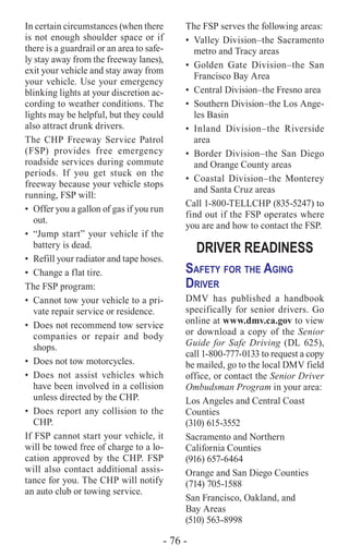- 76 -
In certain circumstances (when there
is not enough shoulder space or if
there is a guardrail or an area to safe-
ly stay away from the freeway lanes),
exit your vehicle and stay away from
your vehicle. Use your emergency
blinking lights at your discretion ac-
cording to weather conditions. The
lights may be helpful, but they could
also attract drunk drivers.
The CHP Freeway Service Patrol
(FSP) provides free emergency
roadside services during commute
periods. If you get stuck on the
freeway because your vehicle stops
running, FSP will:
•	 Offer you a gallon of gas if you run
out.
•	 “Jump start” your vehicle if the
battery is dead.
•	 Refill your radiator and tape hoses.
•	 Change a flat tire.
The FSP program:
•	 Cannot tow your vehicle to a pri-
vate repair service or residence.
•	 Does not recommend tow service
companies or repair and body
shops.
•	 Does not tow motorcycles.
•	Does not assist vehicles which
have been involved in a collision
unless directed by the CHP.
•	 Does report any collision to the
CHP.
If FSP cannot start your vehicle, it
will be towed free of charge to a lo-
cation approved by the CHP. FSP
will also contact additional assis-
tance for you. The CHP will notify
an auto club or towing service.
The FSP serves the following areas:
•	 Valley Division–the Sacramento
metro and Tracy areas
•	Golden Gate Division–the San
Francisco Bay Area
•	 Central Division–the Fresno area
•	 Southern Division–the Los Ange-
les Basin
•	Inland Division–the Riverside
area
•	Border Division–the San Diego
and Orange County areas
•	Coastal Division–the Monterey
and Santa Cruz areas
Call 1-800-TELLCHP (835-5247) to
find out if the FSP operates where
you are and how to contact the FSP.
DRIVER READINESS
Safety for the Aging
Driver
DMV has published a handbook
specifically for senior drivers. Go
online at www.dmv.ca.gov to view
or download a copy of the Senior
Guide for Safe Driving (DL 625),
call 1-800-777-0133 to request a copy
be mailed, go to the local DMV field
office, or contact the Senior Driver
Ombudsman Program in your area:
Los Angeles and Central Coast
Counties
(310) 615-3552
Sacramento and Northern
California Counties
(916) 657-6464
Orange and San Diego Counties
(714) 705-1588
San Francisco, Oakland, and
Bay Areas
(510) 563-8998
 
