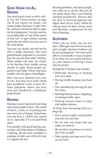- 77 -
Good Vision for All
Drivers
You need good vision to drive safe-
ly (see the Vision section on page
14). If you cannot see clearly, you
cannot judge distances or spot trou-
ble, and you will not be able to make
the best judgments. You also need to
see peripherally or “out of the corner
of your eye” to spot vehicles coming
up beside you while your eyes are on
the road ahead.
You may see clearly and still not be
able to judge distances. You need
good distance judgment so you know
how far you are from other vehicles.
Many people who may see clearly
in the daytime have trouble seeing
clearly at night. Some people see
poorly in dim light. Others may have
trouble with the glare of headlights.
Have your eyes checked every year
or two. You may never know about
poor peripheral vision or poor dis-
tance judgment, unless you have
your eyes checked by a healthcare
professional.
Hearing
Hearing is more important to driving
than many people realize. The sound
of horns, a siren, or screeching tires
can warn you of danger. Sometimes
you can hear a vehicle but cannot
see it, especially if it is in your blind
spots.
Even people with good hearing can-
not hear well if the radio or CD player
is blaring. Do not wear a headset or
earplugs in both ears while driving;
it is against the law.
Hearing problems, like bad eyesight,
can come on so slowly that you do
not notice them. Have your hearing
checked periodically. Drivers that
are deaf or hearing-impaired can
adjust their driver safety habits by
relying more on their seeing sense
and therefore, compensate for the
loss of hearing.
Alertness
When you are tired, you are less
alert. Although most drivers are less
alert at night; daytime tiredness can
be just as dangerous. You may not be
able to see hazards or react as quick-
ly as when you are rested and alert;
so, your chances of having a crash
may be greater.
Symptoms of fatigue may include:
•	Difficulty focusing or keeping
your eyes open.
•	 Having trouble keeping your head
up.
•	 Not remembering driving the last
few miles.
•	 Drifting between lanes, tailgating,
or missing traffic signs.
•	 Delayed reaction times or jerky
and sudden motions.
To keep from becoming tired on a
long trip:
•	 Get a normal night’s sleep before
you start on your trip.
•	 Do not take any drugs that can
make you drowsy.
•	 Do not drive long hours; try not to
drive late at night.
•	 Take regular rest stops even if you
are not tired.
 