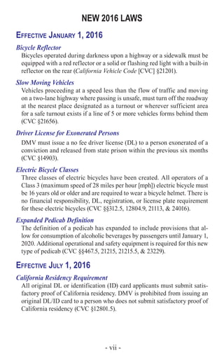 - vii -
NEW 2016 LAWS
Effective January 1, 2016
Bicycle Reflector
Bicycles operated during darkness upon a highway or a sidewalk must be
equipped with a red reflector or a solid or flashing red light with a built-in
reflector on the rear (California Vehicle Code [CVC] §21201).
Slow Moving Vehicles
Vehicles proceeding at a speed less than the flow of traffic and moving
on a two-lane highway where passing is unsafe, must turn off the roadway
at the nearest place designated as a turnout or wherever sufficient area
for a safe turnout exists if a line of 5 or more vehicles forms behind them
(CVC §21656).
Driver License for Exonerated Persons
DMV must issue a no fee driver license (DL) to a person exonerated of a
conviction and released from state prison within the previous six months
(CVC §14903).
Electric Bicycle Classes
Three classes of electric bicycles have been created. All operators of a
Class 3 (maximum speed of 28 miles per hour [mph]) electric bicycle must
be 16 years old or older and are required to wear a bicycle helmet. There is
no financial responsibility, DL, registration, or license plate requirement
for these electric bicycles (CVC §§312.5, 12804.9, 21113, & 24016).
Expanded Pedicab Definition
The definition of a pedicab has expanded to include provisions that al-
low for consumption of alcoholic beverages by passengers until January 1,
2020. Additional operational and safety equipment is required for this new
type of pedicab (CVC §§467.5, 21215, 21215.5, & 23229).
Effective July 1, 2016
California Residency Requirement
All original DL or identification (ID) card applicants must submit satis-
factory proof of California residency. DMV is prohibited from issuing an
original DL/ID card to a person who does not submit satisfactory proof of
California residency (CVC §12801.5).
 