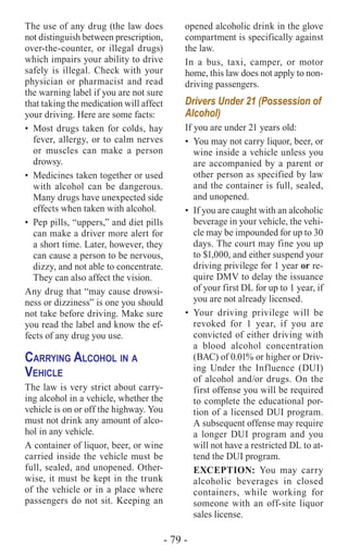 - 79 -
The use of any drug (the law does
not distinguish between prescription,
over-the-counter, or illegal drugs)
which impairs your ability to drive
safely is illegal. Check with your
physician or pharmacist and read
the warning label if you are not sure
that taking the medication will affect
your driving. Here are some facts:
•	 Most drugs taken for colds, hay
fever, allergy, or to calm nerves
or muscles can make a person
drowsy.
•	 Medicines taken together or used
with alcohol can be dangerous.
Many drugs have unexpected side
effects when taken with alcohol.
•	 Pep pills, “uppers,” and diet pills
can make a driver more alert for
a short time. Later, however, they
can cause a person to be nervous,
dizzy, and not able to concentrate.
They can also affect the vision.
Any drug that “may cause drowsi-
ness or dizziness” is one you should
not take before driving. Make sure
you read the label and know the ef-
fects of any drug you use.
Carrying Alcohol in a
Vehicle
The law is very strict about carry-
ing alcohol in a vehicle, whether the
vehicle is on or off the highway. You
must not drink any amount of alco-
hol in any vehicle.
A container of liquor, beer, or wine
carried inside the vehicle must be
full, sealed, and unopened. Other-
wise, it must be kept in the trunk
of the vehicle or in a place where
passengers do not sit. Keeping an
opened alcoholic drink in the glove
compartment is specifically against
the law.
In a bus, taxi, camper, or motor
home, this law does not apply to non-
driving passengers.
Drivers Under 21 (Possession of
Alcohol)
If you are under 21 years old:
•	 You may not carry liquor, beer, or
wine inside a vehicle unless you
are accompanied by a parent or
other person as specified by law
and the container is full, sealed,
and unopened.
•	 If you are caught with an alcoholic
beverage in your vehicle, the vehi-
cle may be impounded for up to 30
days. The court may fine you up
to $1,000, and either suspend your
driving privilege for 1 year or re-
quire DMV to delay the issuance
of your first DL for up to 1 year, if
you are not already licensed.
•	Your driving privilege will be
revoked for 1 year, if you are
convicted of either driving with
a blood alcohol concentration
(BAC) of 0.01% or higher or Driv-
ing Under the Influence (DUI)
of alcohol and/or drugs. On the
first offense you will be required
to complete the educational por-
tion of a licensed DUI program.
A subsequent offense may require
a longer DUI program and you
will not have a restricted DL to at-
tend the DUI program.
EXCEPTION: You may carry
alcoholic beverages in closed
containers, while working for
someone with an off-site liquor
sales license.
 