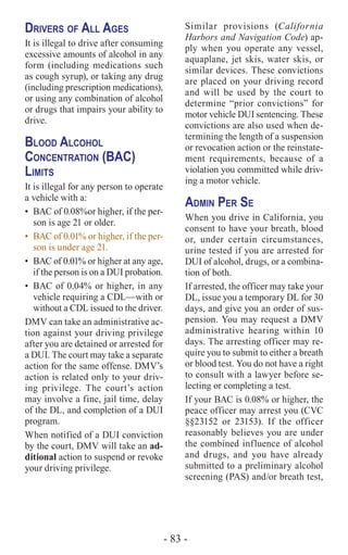 - 83 -
Drivers of All Ages
It is illegal to drive after consuming
excessive amounts of alcohol in any
form (including medications such
as cough syrup), or taking any drug
(including prescription medications),
or using any combination of alcohol
or drugs that impairs your ability to
drive.
Blood Alcohol
Concentration (BAC)
Limits
It is illegal for any person to operate
a vehicle with a:
•	 BAC of 0.08%or higher, if the per-
son is age 21 or older.
•	 BAC of 0.01% or higher, if the per-
son is under age 21.
•	 BAC of 0.01% or higher at any age,
if the person is on a DUI probation.
•	 BAC of 0.04% or higher, in any
vehicle requiring a CDL—with or
without a CDL issued to the driver.
DMV can take an administrative ac-
tion against your driving privilege
after you are detained or arrested for
a DUI. The court may take a separate
action for the same offense. DMV’s
action is related only to your driv-
ing privilege. The court’s action
may involve a fine, jail time, delay
of the DL, and completion of a DUI
program.
When notified of a DUI conviction
by the court, DMV will take an ad-
ditional action to suspend or revoke
your driving privilege.
Similar provisions (California
Harbors and Navigation Code) ap-
ply when you operate any vessel,
aquaplane, jet skis, water skis, or
similar devices. These convictions
are placed on your driving record
and will be used by the court to
determine “prior convictions” for
motor vehicle DUI sentencing. These
convictions are also used when de-
termining the length of a suspension
or revocation action or the reinstate-
ment requirements, because of a
violation you committed while driv-
ing a motor vehicle.
Admin Per Se
When you drive in California, you
consent to have your breath, blood
or, under certain circumstances,
urine tested if you are arrested for
DUI of alcohol, drugs, or a combina-
tion of both.
If arrested, the officer may take your
DL, issue you a temporary DL for 30
days, and give you an order of sus-
pension. You may request a DMV
administrative hearing within 10
days. The arresting officer may re-
quire you to submit to either a breath
or blood test. You do not have a right
to consult with a lawyer before se-
lecting or completing a test.
If your BAC is 0.08% or higher, the
peace officer may arrest you (CVC
§§23152 or 23153). If the officer
reasonably believes you are under
the combined influence of alcohol
and drugs, and you have already
submitted to a preliminary alcohol
screening (PAS) and/or breath test,
 