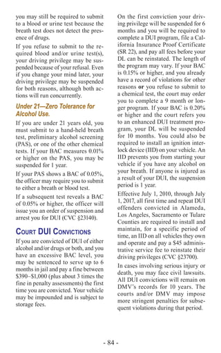 - 84 -
you may still be required to submit
to a blood or urine test because the
breath test does not detect the pres-
ence of drugs.
If you refuse to submit to the re-
quired blood and/or urine test(s),
your driving privilege may be sus-
pended because of your refusal. Even
if you change your mind later, your
driving privilege may be suspended
for both reasons, although both ac-
tions will run concurrently.
Under 21—Zero Tolerance for
Alcohol Use.
If you are under 21 years old, you
must submit to a hand-held breath
test, preliminary alcohol screening
(PAS), or one of the other chemical
tests. If your BAC measures 0.01%
or higher on the PAS, you may be
suspended for 1 year.
If your PAS shows a BAC of 0.05%,
the officer may require you to submit
to either a breath or blood test.
If a subsequent test reveals a BAC
of 0.05% or higher, the officer will
issue you an order of suspension and
arrest you for DUI (CVC §23140).
Court DUI Convictions
If you are convicted of DUI of either
alcohol and/or drugs or both, and you
have an excessive BAC level, you
may be sentenced to serve up to 6
months in jail and pay a fine between
$390–$1,000 (plus about 3 times the
fine in penalty assessments) the first
time you are convicted. Your vehicle
may be impounded and is subject to
storage fees.
On the first conviction your driv-
ing privilege will be suspended for 6
months and you will be required to
complete a DUI program, file a Cal-
ifornia Insurance Proof Certificate
(SR 22), and pay all fees before your
DL can be reinstated. The length of
the program may vary. If your BAC
is 0.15% or higher, and you already
have a record of violations for other
reasons or you refuse to submit to
a chemical test, the court may order
you to complete a 9 month or lon-
ger program. If your BAC is 0.20%
or higher and the court refers you
to an enhanced DUI treatment pro-
gram, your DL will be suspended
for 10 months. You could also be
required to install an ignition inter-
lock device (IID) on your vehicle. An
IID prevents you from starting your
vehicle if you have any alcohol on
your breath. If anyone is injured as
a result of your DUI, the suspension
period is 1 year.
Effective July 1, 2010, through July
1, 2017, all first time and repeat DUI
offenders convicted in Alameda,
Los Angeles, Sacramento or Tulare
Counties are required to install and
maintain, for a specific period of
time, an IID on all vehicles they own
and operate and pay a $45 adminis-
trative service fee to reinstate their
driving privileges (CVC §23700).
In cases involving serious injury or
death, you may face civil lawsuits.
All DUI convictions will remain on
DMV’s records for 10 years. The
courts and/or DMV may impose
more stringent penalties for subse-
quent violations during that period.
 