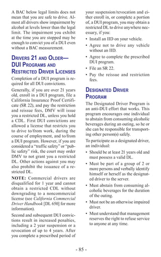 - 85 -
A BAC below legal limits does not
mean that you are safe to drive. Al-
most all drivers show impairment by
alcohol at levels lower than the legal
limit. The impairment you exhibit
at the time you are stopped may be
enough to convict you of a DUI even
without a BAC measurement.
Drivers 21 and Older­—
DUI Programs and
Restricted Driver Licenses
Completion of a DUI program is re-
quired for all DUI convictions.
Generally, if you are over 21 years
old, enroll in a DUI program, file a
California Insurance Proof Certifi-
cate (SR 22), and pay the restriction
and reissue fees, DMV will issue
you a restricted DL, unless you hold
a CDL. First DUI convictions are
allowed a license that restricts you
to drive to/from work, during the
course of employment, and to/from
a DUI program. However, if you are
considered a “traffic safety” or “pub-
lic safety” risk, the court may order
DMV to not grant you a restricted
DL. Other actions against you may
also prohibit the issuance of a re-
stricted DL.
NOTE: Commercial drivers are
disqualified for 1 year and cannot
obtain a restricted CDL without
downgrading to a noncommercial
license (see California Commercial
Driver Handbook [DL 650] for more
information).
Second and subsequent DUI convic-
tions result in increased penalties,
including a 2 year suspension or a
revocation of up to 4 years. After
you complete a prescribed period of
your suspension/revocation and ei-
ther enroll in, or complete a portion
of, a DUI program, you may obtain a
restricted DL to drive anywhere nec-
essary, if you:
•	 Install an IID on your vehicle.
•	Agree not to drive any vehicle
without an IID.
•	 Agree to complete the prescribed
DUI program.
•	 File an SR 22.
•	Pay the reissue and restriction
fees.
Designated Driver
Program
The Designated Driver Program is
an anti-DUI effort that works. This
program encourages one individual
to abstain from consuming alcoholic
beverages during an outing, so he or
she can be responsible for transport-
ing other person(s) safely.
To participate as a designated driver,
an individual:
•	 Should be at least 21 years old and
must possess a valid DL.
•	 Must be part of a group of 2 or
more persons and verbally identify
himself or herself as the designat-
ed driver to the server.
•	 Must abstain from consuming al-
coholic beverages for the duration
of the outing.
•	 Must not be an otherwise impaired
driver.
•	 Must understand that management
reserves the right to refuse service
to anyone at any time.
 