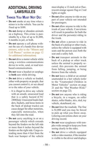- 86 -
ADDITIONAL DRIVING
LAWS/RULES
Things You Must Not Do:
•	 Do not smoke at any time when a
minor is in the vehicle. You can be
fined up to $100.
•	 Do not dump or abandon animals
on a highway. This crime is pun-
ishable by a fine of up to $1,000,
6 months in jail, or both.
•	 Do not operate a cell phone with-
out the use of a hands-free device
(minors, refer to the “Minors and
Cell Phones” section on page 12
for additional information).
•	 Do not drive a motor vehicle while
using a wireless communications
device to write, send, or read text-
based communications.
•	 Do not wear a headset or earplugs
in both ears while driving.
•	 Do not drive a vehicle so loaded,
either with property or people, that
you cannot control it, or see ahead
or to the sides of your vehicle.
–	It is illegal to drive any vehicle
with an unsafe, unsecured load
that is a safety hazard (CVC
24002(a)). Unsecured loads (lad-
ders, buckets, and loose items in
the back of pickup trucks) can
cause danger for other motorists,
especially motorcycles, when
they fall onto the road.
•	 Do not carry anything in or on a
passenger vehicle which extends
beyond the fenders on the left side
or more than 6 inches beyond the
fenders on the right side. Cargo ex-
tending more than 4 feet from the
back rear bumper of the vehicle
must display a 12-inch red or fluo-
rescent orange square flag or 2 red
lights at night.
•	 Do not allow anyone to ride on any
part of your vehicle not intended
for passengers.
•	 Do not allow anyone to ride in the
trunk of your vehicle. Convictions
will result in penalties for both the
driver and the person(s) riding in
the trunk.
•	 Do not allow a person to ride in
the back of a pickup or other truck,
unless the vehicle is equipped with
seats and the person uses both the
seat and a safety belt.
•	 Do not transport animals in the
back of a pickup or other truck
unless the animal is properly se-
cured; this prevents the animal
from falling, jumping, or being
thrown from the vehicle.
•	 Do not leave a child or an animal
unattended in a hot vehicle (refer
to the “Unattended Children in
Motor Vehicles” section on page
21 and the “Hot Weather Risks”
section on page 22).
•	 Do not tow anyone who is riding
a bicycle, in a wagon, on roller
skates, roller blades, skis, sled, toy
vehicle, skateboard, etc.
•	 Do not litter the roadside. The fine
is $1,000 and you may be forced
to pick up what you threw away.
Littering convictions show on your
driving record.
•	 Do not wear eyeglasses with tem-
ples wide enough to keep you from
seeing clearly to the sides.
•	 Do not drive a vehicle equipped
with a video monitor, if the monitor
is visible to the driver and displays
 