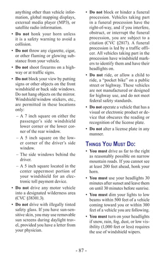 - 87 -
anything other than vehicle infor-
mation, global mapping displays,
external media player (MP3), or
satellite radio information.
•	Do not honk your horn unless
it is a safety warning to avoid a
collision.
•	 Do not throw any cigarette, cigar,
or other flaming or glowing sub-
stance from your vehicle.
•	 Do not shoot firearms on a high-
way or at traffic signs.
•	 Do not block your view by putting
signs or other objects on the front
windshield or back side windows.
Do not hang objects on the mirror.
Windshield/window stickers, etc.,
are permitted in these locations
only:
–	A 7 inch square on either the
passenger’s side windshield
lower corner or the lower cor-
ner of the rear window.
–	A 5 inch square on the low-
er corner of the driver’s side
window.
–	The side windows behind the
driver.
–	A 5 inch square located in the
center uppermost portion of
your windshield for an elec-
tronic toll payment device.
•	 Do not drive any motor vehicle
into a designated wilderness area
(CVC §38301.3).
•	 Do not drive with illegally tinted
safety glass. If you have sun-sen-
sitive skin, you may use removable
sun screens during daylight trav-
el, provided you have a letter from
your physician.
•	 Do not block or hinder a funeral
procession. Vehicles taking part
in a funeral procession have the
right-of-way, and if you interfere,
obstruct, or interrupt the funeral
procession, you are subject to a
citation (CVC §2817). A funeral
procession is led by a traffic offi-
cer. All vehicles taking part in the
procession have windshield mark-
ers to identify them and have their
headlights on.
•	 Do not ride, or allow a child to
ride, a “pocket bike” on a public
street or highway. These vehicles
are not manufactured or designed
for highway use, and do not meet
federal safety standards.
•	 Do not operate a vehicle that has a
visual or electronic product or de-
vice that obscures the reading or
recognition of the license plate.
•	 Do not alter a license plate in any
manner.
Things You Must Do:
•	 You must drive as far to the right
as reasonably possible on narrow
mountain roads. If you cannot see
at least 200 feet ahead, honk your
horn.
•	 You must use your headlights 30
minutes after sunset and leave them
on until 30 minutes before sunrise.
•	 You must dim your lights to low
beams within 500 feet of a vehicle
coming toward you or within 300
feet of a vehicle you are following.
•	 You must turn on your headlights
if snow, rain, fog, dust, or low vis-
ibility (1,000 feet or less) requires
the use of windshield wipers.
 