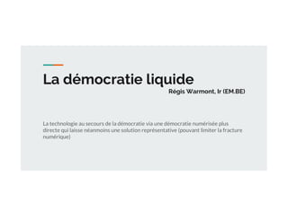 La démocratie liquide
Régis Warmont, Ir (EM.BE)
La technologie au secours de la démocratie via une démocratie numérisée plus
directe qui laisse néanmoins une solution représentative (pouvant limiter la fracture
numérique)
 