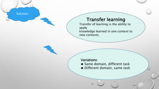 Solution
Transfer learning
Transfer of learning is the ability to
apply
knowledge learned in one context to
new contexts.
Variations:
● Same domain, different task
● Different domain, same task
 