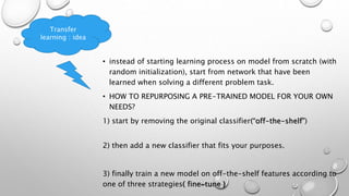 • instead of starting learning process on model from scratch (with
random initialization), start from network that have been
learned when solving a different problem task.
• HOW TO REPURPOSING A PRE-TRAINED MODEL FOR YOUR OWN
NEEDS?
1) start by removing the original classifier(“off-the-shelf”)
2) then add a new classifier that fits your purposes.
3) finally train a new model on off-the-shelf features according to
one of three strategies( fine-tune )
Transfer
learning : idea
 