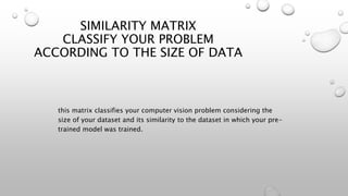 SIMILARITY MATRIX
CLASSIFY YOUR PROBLEM
ACCORDING TO THE SIZE OF DATA
this matrix classifies your computer vision problem considering the
size of your dataset and its similarity to the dataset in which your pre-
trained model was trained.
 