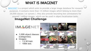 WHAT IS IMAGENET
IMAGENET is a project which aims to provide a large image database for research
purposes. it contains more than 14 million images which belong to more than
20,000 classes ( or synsets ). they also provide bounding box annotations for
around 1 million images, which can be used in object localization tasks.
 