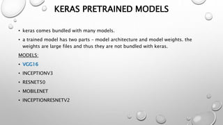 KERAS PRETRAINED MODELS
• keras comes bundled with many models.
• a trained model has two parts – model architecture and model weights. the
weights are large files and thus they are not bundled with keras.
MODELS:
• VGG16
• INCEPTIONV3
• RESNET50
• MOBILENET
• INCEPTIONRESNETV2
 