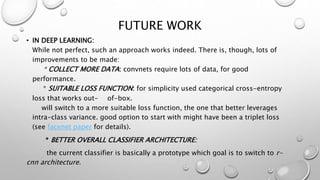 FUTURE WORK
• IN DEEP LEARNING:
While not perfect, such an approach works indeed. There is, though, lots of
improvements to be made:
* COLLECT MORE DATA: convnets require lots of data, for good
performance.
* SUITABLE LOSS FUNCTION: for simplicity used categorical cross-entropy
loss that works out- of-box.
will switch to a more suitable loss function, the one that better leverages
intra-class variance. good option to start with might have been a triplet loss
(see facenet paper for details).
* BETTER OVERALL CLASSIFIER ARCHITECTURE:
the current classifier is basically a prototype which goal is to switch to r-
cnn architecture.
 