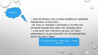 * DEEP NETWORKS HAVE A LARGE NUMBER OF UNKNOWN
PARAMETERS ( IN MILLIONS ).
THE TASK OF TRAINING A NETWORK IS TO FIND THE
OPTIMUM PARAMETERS USING THE TRAINING DATA
* IF WE HAVE VERY FEW DATA, WE WILL GET ONLY
APPROXIMATE VALUES FOR MOST OF THE PARAMETERS,
WHICH WE DON’T WANT
For Deep Networks – More data -> Better
learning
Learning:
 