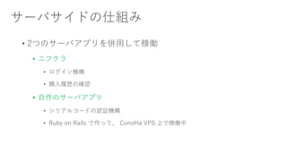 サーバサイドの仕組み
• 2つのサーバアプリを併用して稼働
• ニフクラ
• ログイン機構
• 購入履歴の確認
• 自作のサーバアプリ
• シリアルコードの認証機構
• Ruby on Rails で作って、 ConoHa VPS 上で稼働中
 