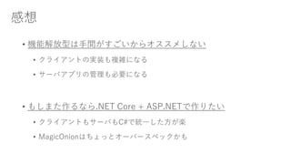 感想
• 機能解放型は手間がすごいからオススメしない
• クライアントの実装も複雑になる
• サーバアプリの管理も必要になる
• もしまた作るなら.NET Core + ASP.NETで作りたい
• クライアントもサーバもC#で統一した方が楽
• MagicOnionはちょっとオーバースペックかも
 