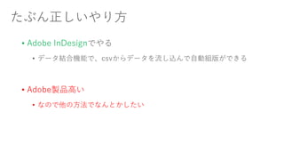 たぶん正しいやり方
• Adobe InDesignでやる
• データ結合機能で、csvからデータを流し込んで自動組版ができる
• Adobe製品高い
• なので他の方法でなんとかしたい
 