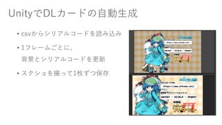 UnityでDLカードの自動生成
• csvからシリアルコードを読み込み
• 1フレームごとに、
背景とシリアルコードを更新
• スクショを撮って1枚ずつ保存
 