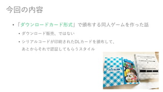 今回の内容
• 「ダウンロードカード形式」で頒布する同人ゲームを作った話
• ダウンロード販売、ではない
• シリアルコードが印刷されたDLカードを頒布して、
あとからそれで認証してもらうスタイル
 
