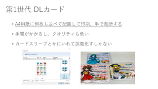 第1世代 DLカード
• A4用紙に何枚も並べて配置して印刷、手で裁断する
• 手間がかかるし、クオリティも低い
• カードスリーブとかにいれて誤魔化すしかない
 