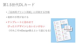 第1.5世代DLカード
• 「名刺用プリント用紙」に印刷する作戦
• 裁断の手間が省ける
• テンプレートに合わせて
ぴったりデザインしないといけない
（それこそInDesign使えという話になる）
 