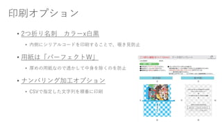 印刷オプション
• 2つ折り名刺 カラーx白黒
• 内側にシリアルコードを印刷することで、覗き見防止
• 用紙は「パーフェクトW」
• 厚めの用紙なので透かして中身を除くのを防止
• ナンバリング加工オプション
• CSVで指定した文字列を順番に印刷
 