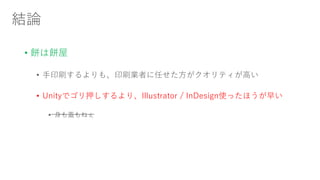 結論
• 餅は餅屋
• 手印刷するよりも、印刷業者に任せた方がクオリティが高い
• Unityでゴリ押しするより、Illustrator / InDesign使ったほうが早い
• 身も蓋もねぇ
 