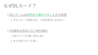 なぜDLカード？
• 同人ゲームは即売会で頒布することが大前提
• ダウンロード販売のみ、では即売会に出せない
• CD頒布は流石にもう時代遅れ
• CDドライブが無いPCも多い
• あと作成コストも高い
 