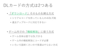 DLカードの方式は2つある
• 「ダウンロード」そのものを縛る方式
• シリアルコードを持っている人のみDL可能
• 違法アップロードに対応できない
• ゲーム内での「機能解放」に使う方式
• ゲーム自体は誰でもDLできる
• ゲーム内の機能解放にコードが必要
• いろいろ面倒くさいので普通はやらない方式
 