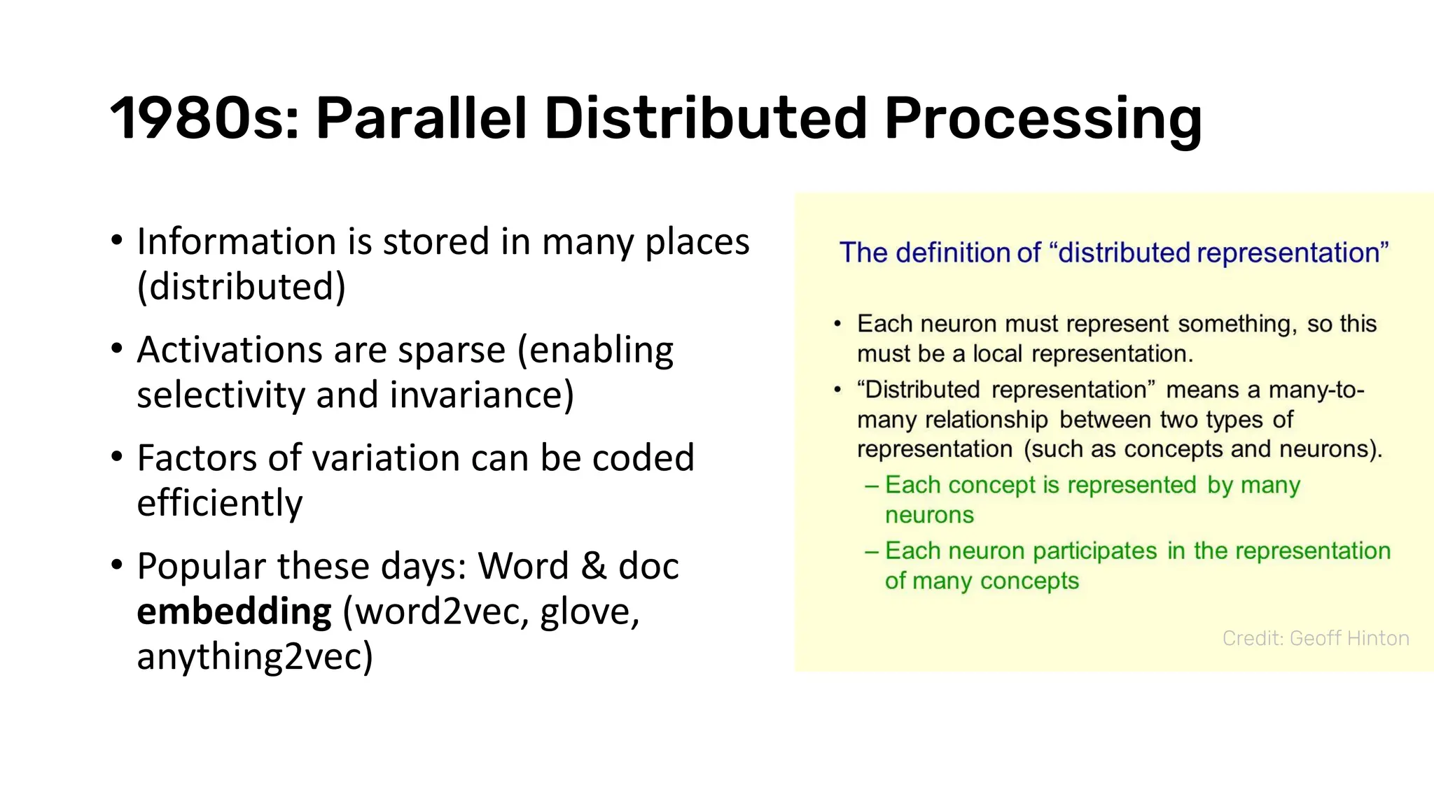 1980s: Parallel Distributed Processing
• Information is stored in many places
(distributed)
• Activations are sparse (enabling
selectivity and invariance)
• Factors of variation can be coded
efficiently
• Popular these days: Word & doc
embedding (word2vec, glove,
anything2vec)
Credit: Geoff Hinton
 