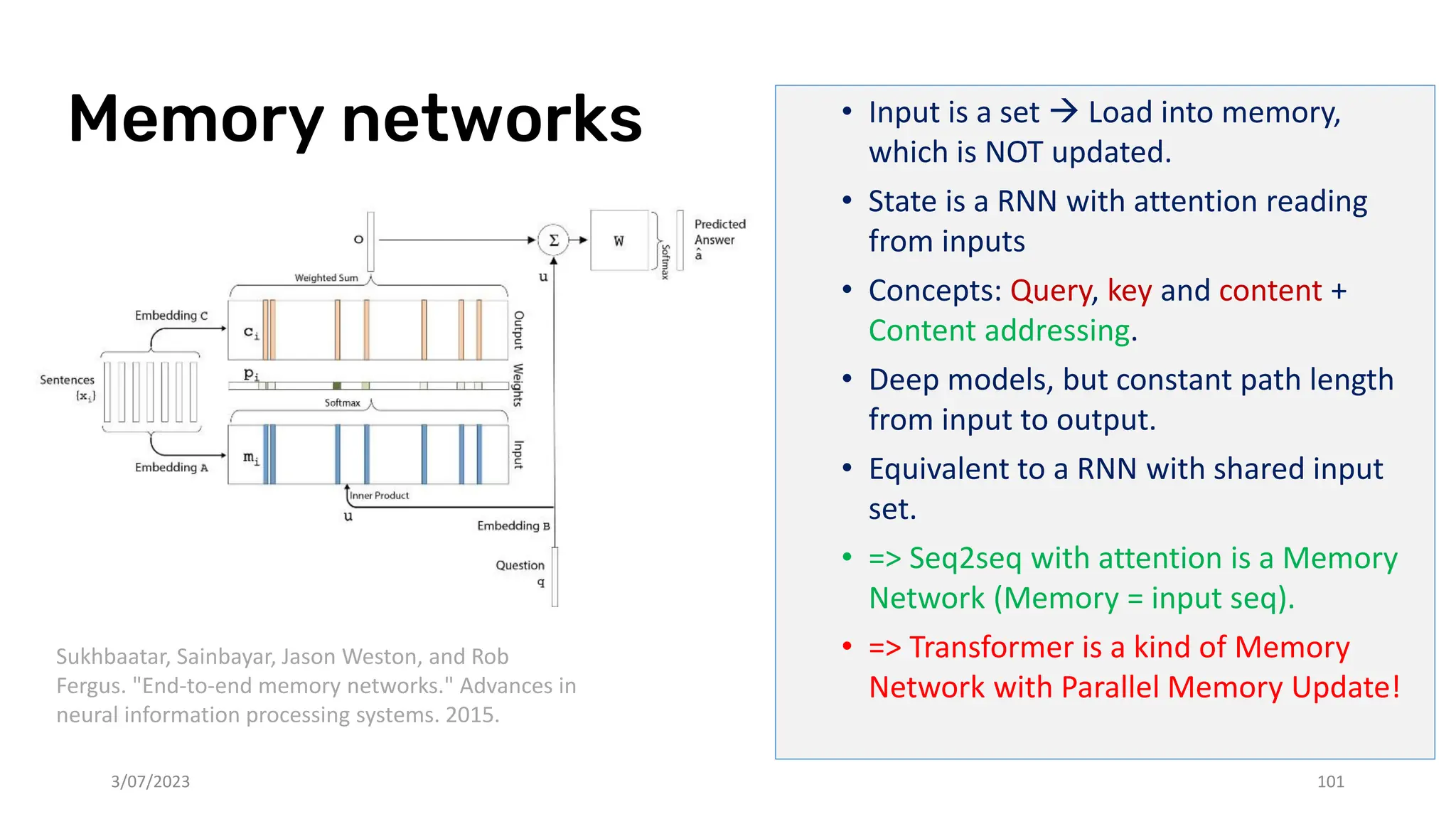 Memory networks • Input is a set → Load into memory,
which is NOT updated.
• State is a RNN with attention reading
from inputs
• Concepts: Query, key and content +
Content addressing.
• Deep models, but constant path length
from input to output.
• Equivalent to a RNN with shared input
set.
• => Seq2seq with attention is a Memory
Network (Memory = input seq).
• => Transformer is a kind of Memory
Network with Parallel Memory Update!
3/07/2023 101
Sukhbaatar, Sainbayar, Jason Weston, and Rob
Fergus. "End-to-end memory networks." Advances in
neural information processing systems. 2015.
 