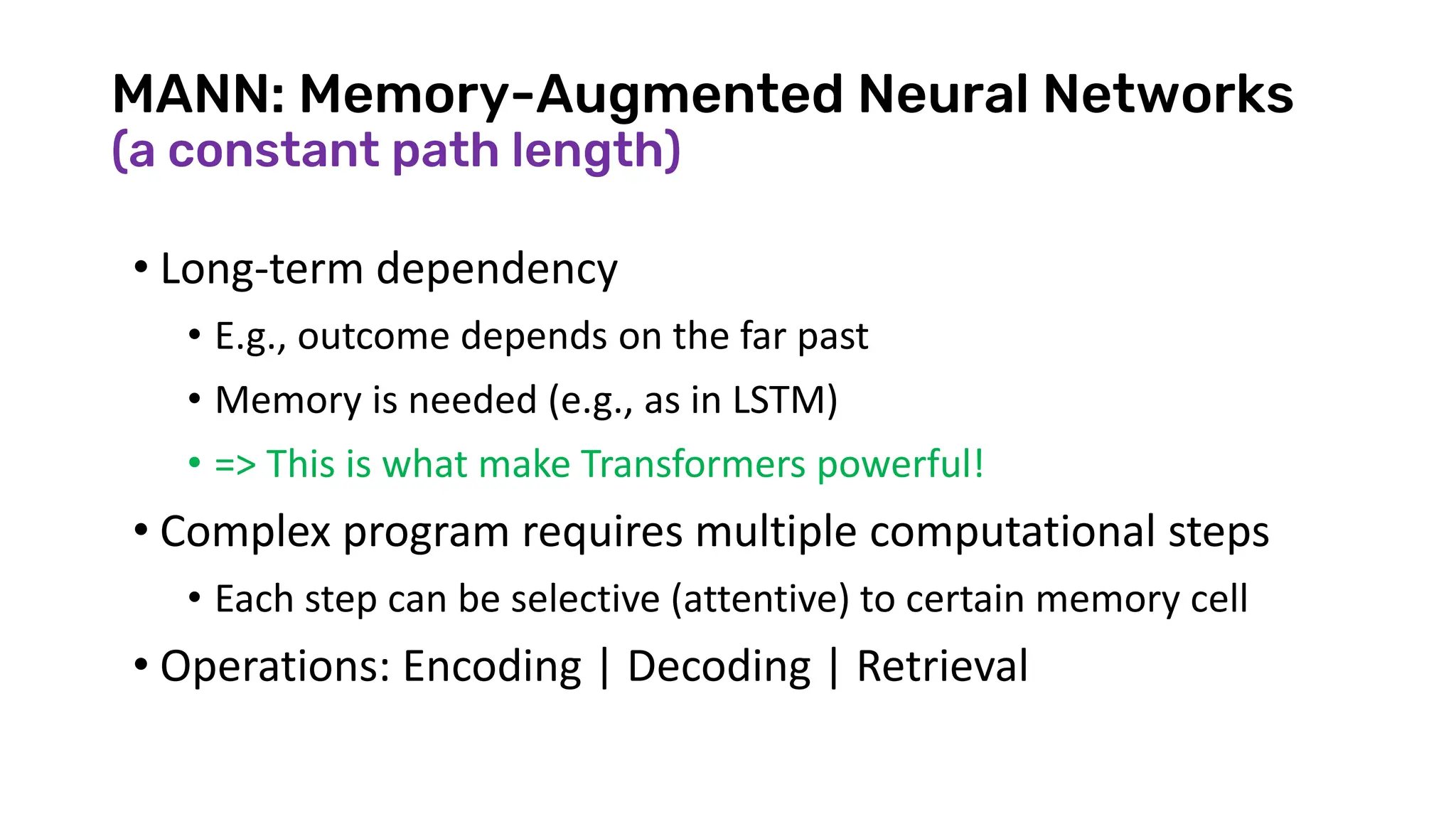 MANN: Memory-Augmented Neural Networks
(a constant path length)
• Long-term dependency
• E.g., outcome depends on the far past
• Memory is needed (e.g., as in LSTM)
• => This is what make Transformers powerful!
• Complex program requires multiple computational steps
• Each step can be selective (attentive) to certain memory cell
• Operations: Encoding | Decoding | Retrieval
 