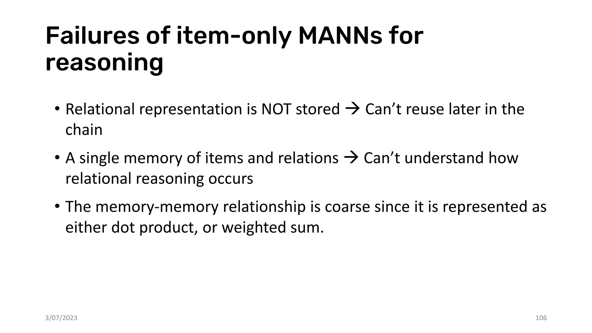 Failures of item-only MANNs for
reasoning
• Relational representation is NOT stored → Can’t reuse later in the
chain
• A single memory of items and relations → Can’t understand how
relational reasoning occurs
• The memory-memory relationship is coarse since it is represented as
either dot product, or weighted sum.
3/07/2023 106
 