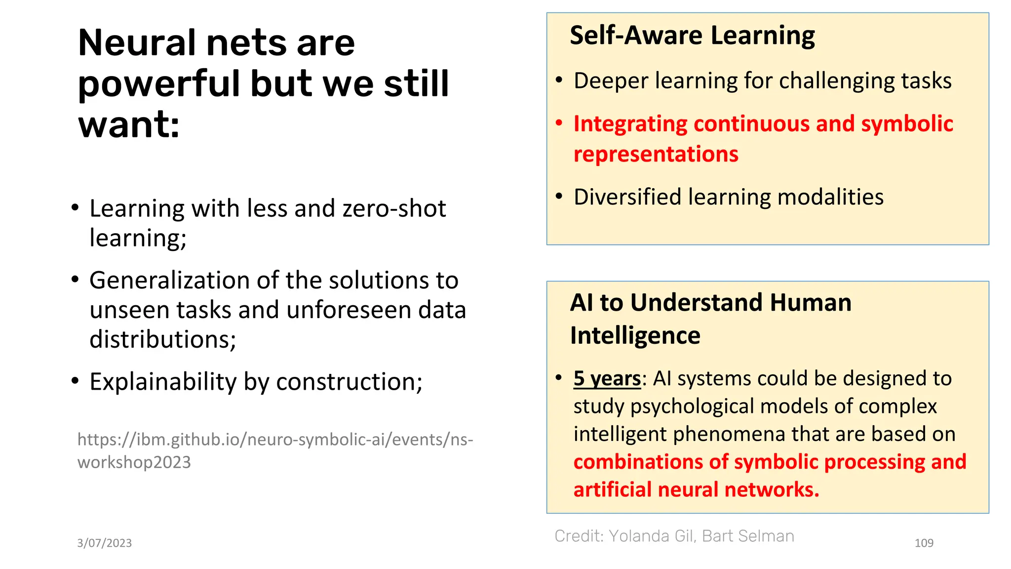 Neural nets are
powerful but we still
want:
• Learning with less and zero-shot
learning;
• Generalization of the solutions to
unseen tasks and unforeseen data
distributions;
• Explainability by construction;
3/07/2023 109
https://ibm.github.io/neuro-symbolic-ai/events/ns-
workshop2023
Self-Aware Learning
• Deeper learning for challenging tasks
• Integrating continuous and symbolic
representations
• Diversified learning modalities
Credit: Yolanda Gil, Bart Selman
AI to Understand Human
Intelligence
• 5 years: AI systems could be designed to
study psychological models of complex
intelligent phenomena that are based on
combinations of symbolic processing and
artificial neural networks.
 