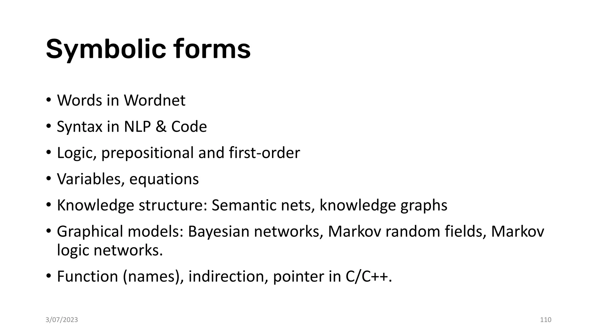 Symbolic forms
• Words in Wordnet
• Syntax in NLP & Code
• Logic, prepositional and first-order
• Variables, equations
• Knowledge structure: Semantic nets, knowledge graphs
• Graphical models: Bayesian networks, Markov random fields, Markov
logic networks.
• Function (names), indirection, pointer in C/C++.
3/07/2023 110
 