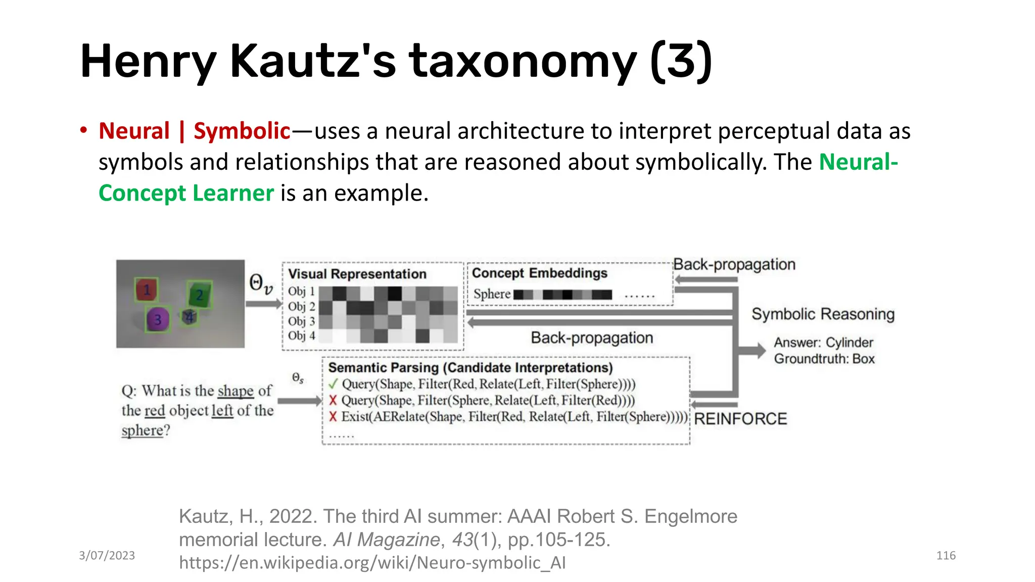 Henry Kautz's taxonomy (3)
• Neural | Symbolic—uses a neural architecture to interpret perceptual data as
symbols and relationships that are reasoned about symbolically. The Neural-
Concept Learner is an example.
3/07/2023 116
Kautz, H., 2022. The third AI summer: AAAI Robert S. Engelmore
memorial lecture. AI Magazine, 43(1), pp.105-125.
https://en.wikipedia.org/wiki/Neuro-symbolic_AI
 