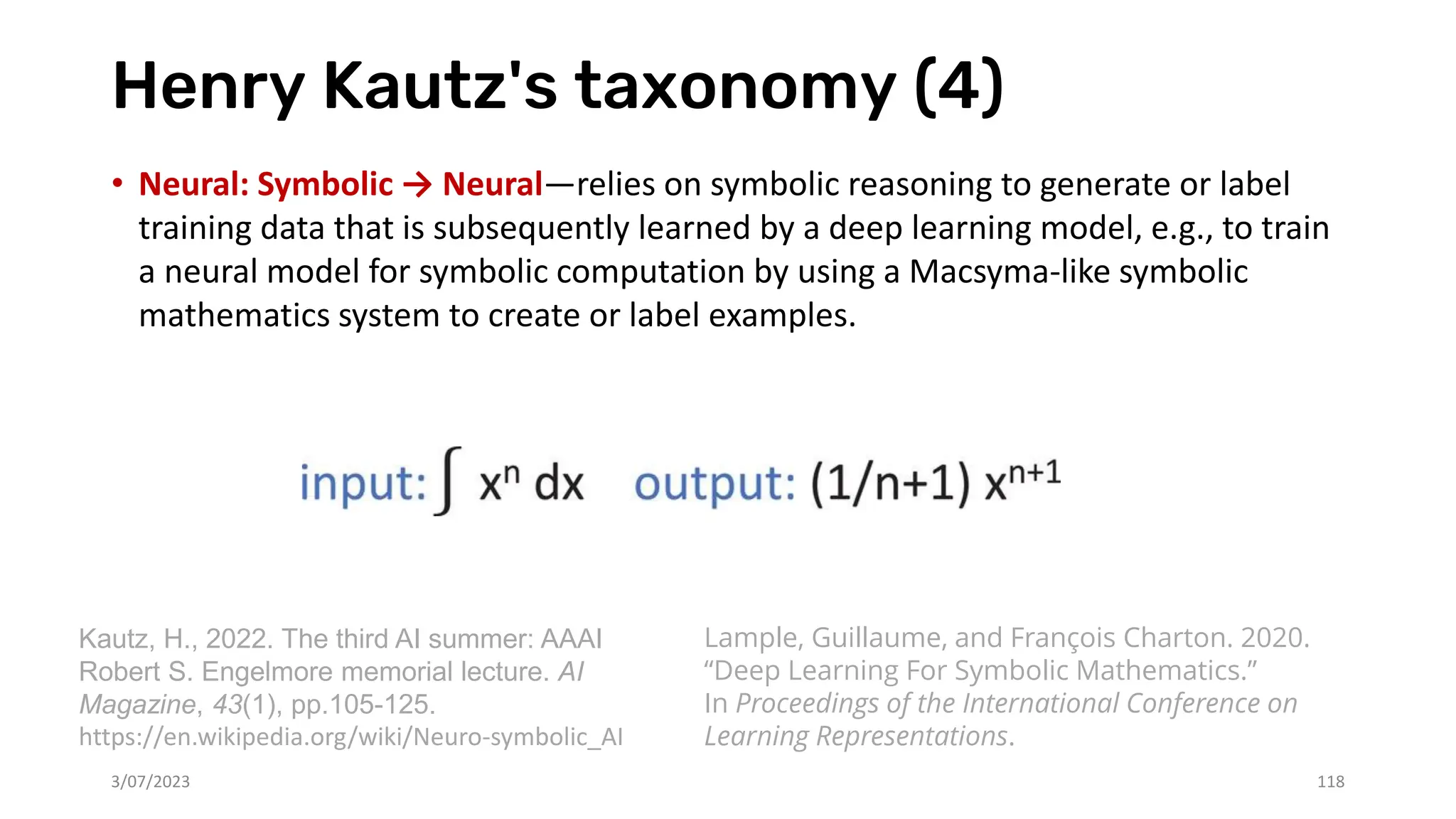Henry Kautz's taxonomy (4)
• Neural: Symbolic → Neural—relies on symbolic reasoning to generate or label
training data that is subsequently learned by a deep learning model, e.g., to train
a neural model for symbolic computation by using a Macsyma-like symbolic
mathematics system to create or label examples.
3/07/2023 118
Kautz, H., 2022. The third AI summer: AAAI
Robert S. Engelmore memorial lecture. AI
Magazine, 43(1), pp.105-125.
https://en.wikipedia.org/wiki/Neuro-symbolic_AI
Lample, Guillaume, and François Charton. 2020.
“Deep Learning For Symbolic Mathematics.”
In Proceedings of the International Conference on
Learning Representations.
 