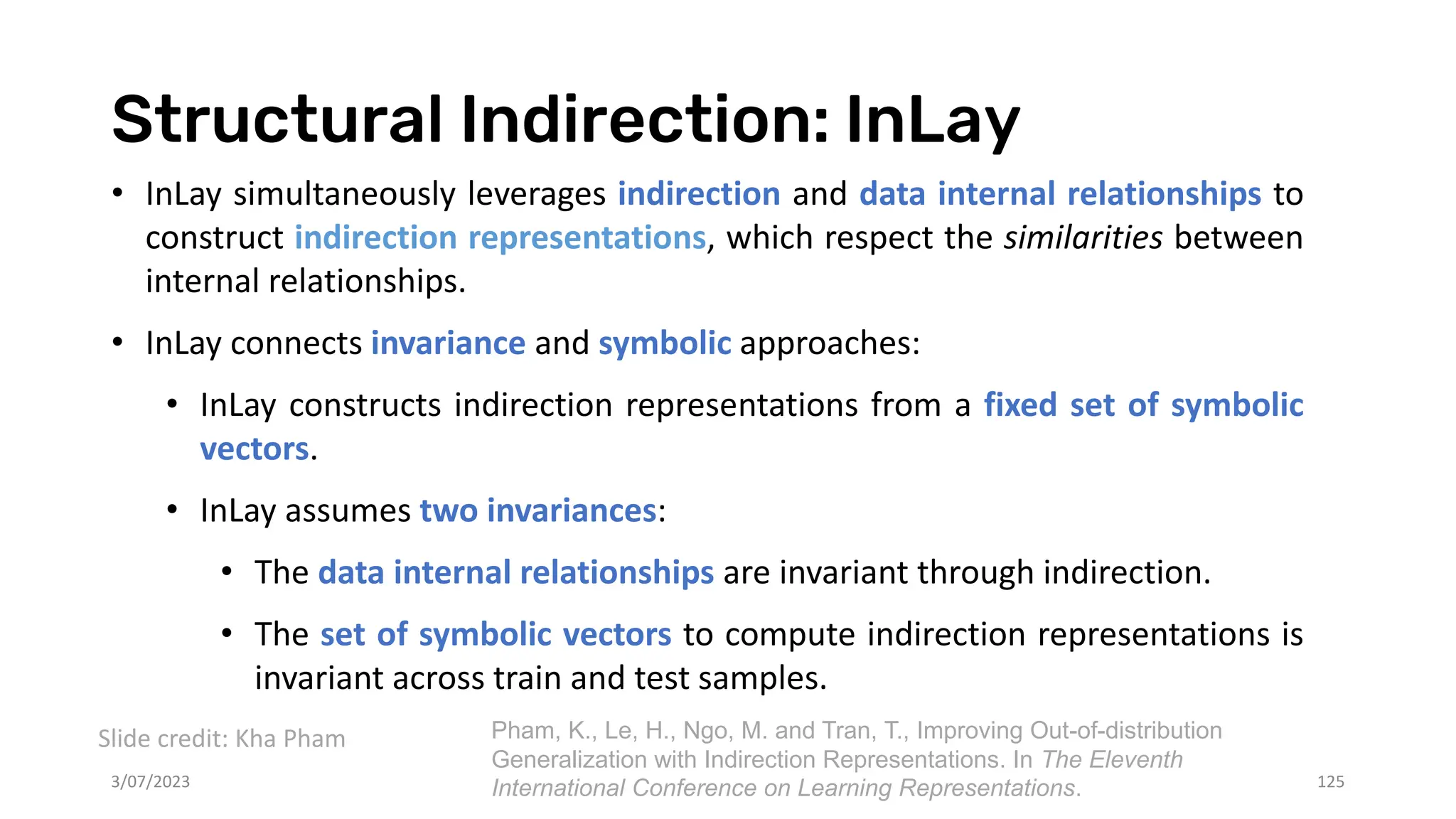 Structural Indirection: InLay
3/07/2023 125
• InLay simultaneously leverages indirection and data internal relationships to
construct indirection representations, which respect the similarities between
internal relationships.
• InLay connects invariance and symbolic approaches:
• InLay constructs indirection representations from a fixed set of symbolic
vectors.
• InLay assumes two invariances:
• The data internal relationships are invariant through indirection.
• The set of symbolic vectors to compute indirection representations is
invariant across train and test samples.
Slide credit: Kha Pham Pham, K., Le, H., Ngo, M. and Tran, T., Improving Out-of-distribution
Generalization with Indirection Representations. In The Eleventh
International Conference on Learning Representations.
 