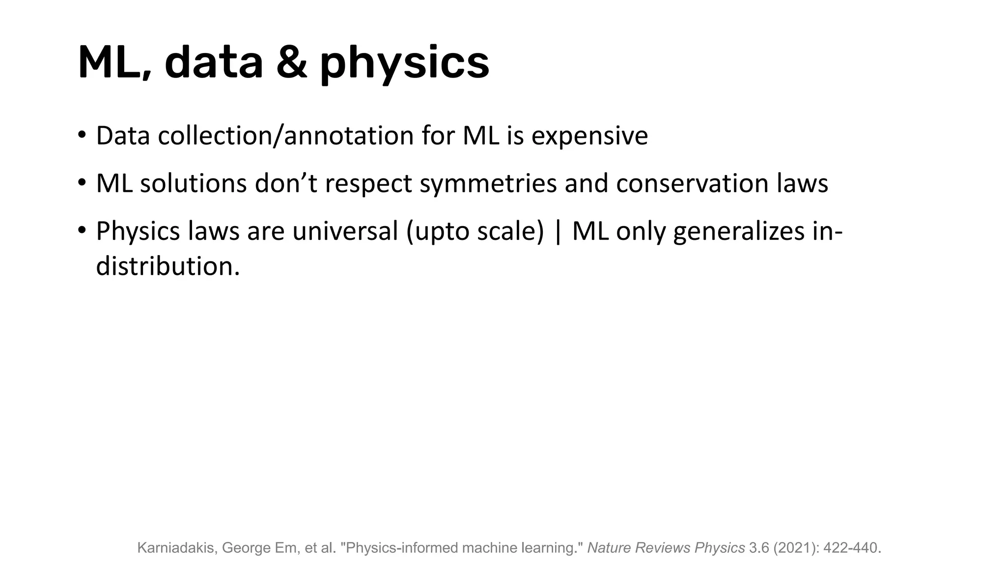 ML, data & physics
• Data collection/annotation for ML is expensive
• ML solutions don’t respect symmetries and conservation laws
• Physics laws are universal (upto scale) | ML only generalizes in-
distribution.
Karniadakis, George Em, et al. "Physics-informed machine learning." Nature Reviews Physics 3.6 (2021): 422-440.
 