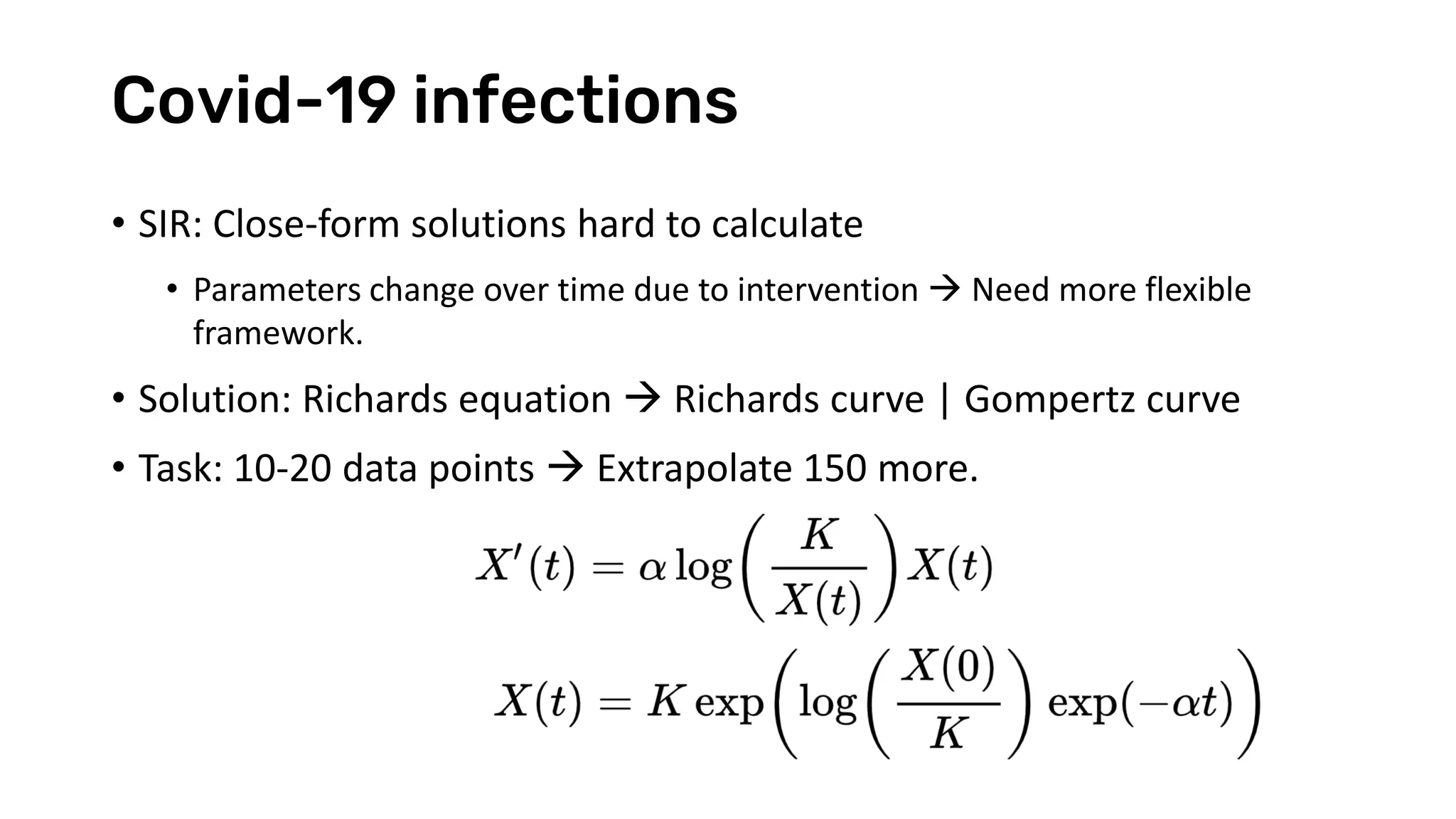 Covid-19 infections
• SIR: Close-form solutions hard to calculate
• Parameters change over time due to intervention → Need more flexible
framework.
• Solution: Richards equation → Richards curve | Gompertz curve
• Task: 10-20 data points → Extrapolate 150 more.
 