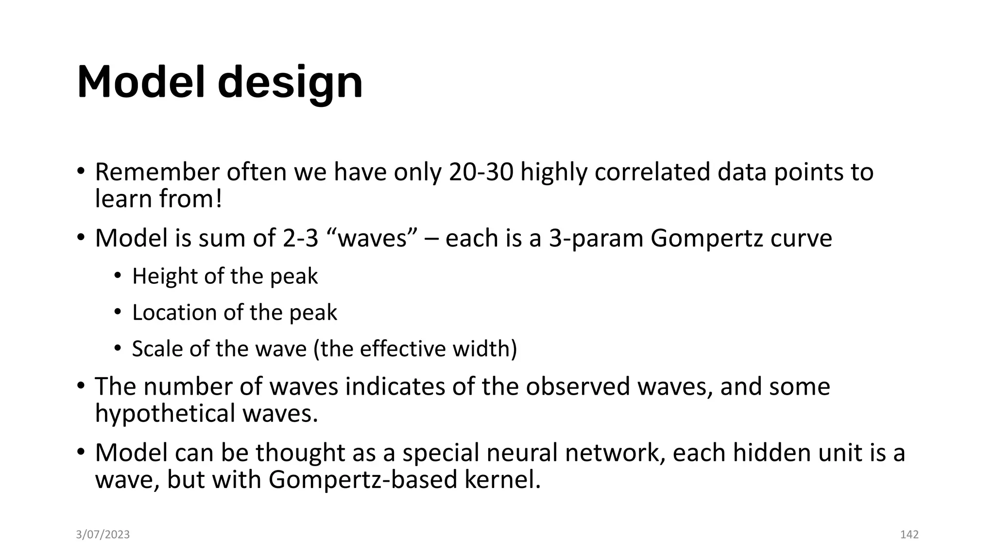 Model design
• Remember often we have only 20-30 highly correlated data points to
learn from!
• Model is sum of 2-3 “waves” – each is a 3-param Gompertz curve
• Height of the peak
• Location of the peak
• Scale of the wave (the effective width)
• The number of waves indicates of the observed waves, and some
hypothetical waves.
• Model can be thought as a special neural network, each hidden unit is a
wave, but with Gompertz-based kernel.
3/07/2023 142
 