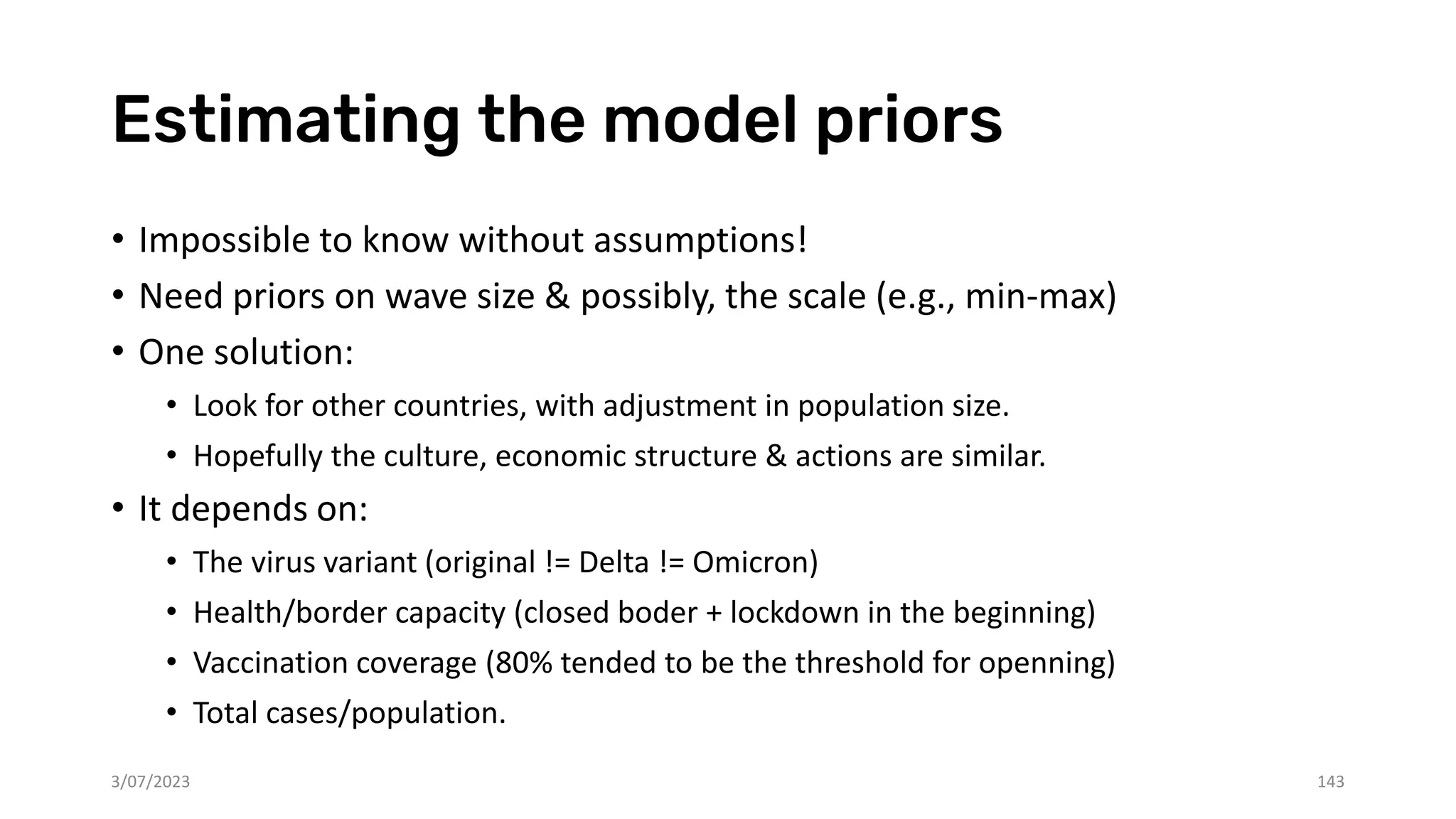 Estimating the model priors
• Impossible to know without assumptions!
• Need priors on wave size & possibly, the scale (e.g., min-max)
• One solution:
• Look for other countries, with adjustment in population size.
• Hopefully the culture, economic structure & actions are similar.
• It depends on:
• The virus variant (original != Delta != Omicron)
• Health/border capacity (closed boder + lockdown in the beginning)
• Vaccination coverage (80% tended to be the threshold for openning)
• Total cases/population.
3/07/2023 143
 